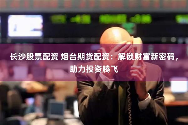 长沙股票配资 烟台期货配资：解锁财富新密码，助力投资腾飞