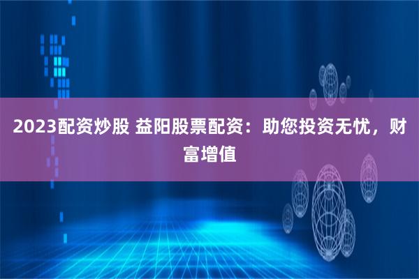 2023配资炒股 益阳股票配资：助您投资无忧，财富增值