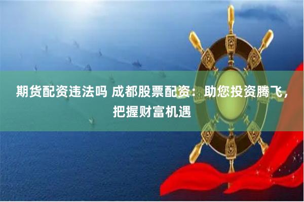 期货配资违法吗 成都股票配资：助您投资腾飞，把握财富机遇