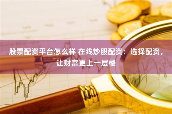 股票配资平台怎么样 在线炒股配资：选择配资，让财富更上一层楼