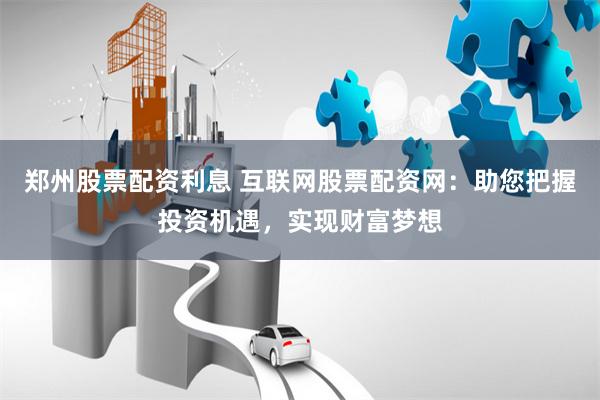 郑州股票配资利息 互联网股票配资网：助您把握投资机遇，实现财富梦想