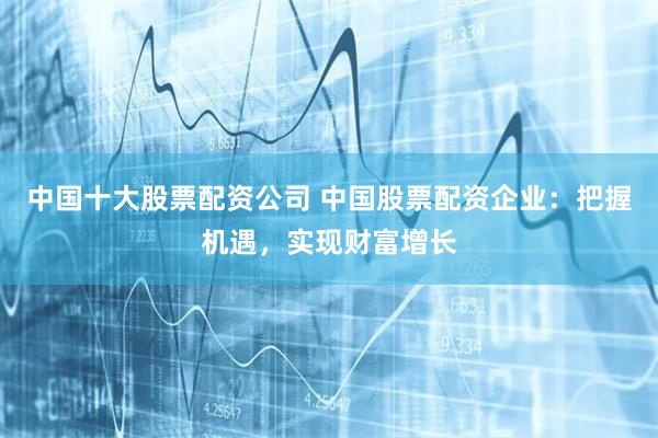 中国十大股票配资公司 中国股票配资企业：把握机遇，实现财富增长